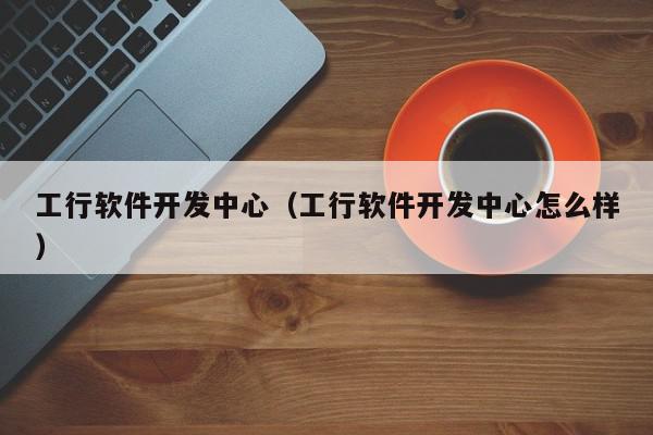 工行軟件開發(fā)中心（工行軟件開發(fā)中心怎么樣）