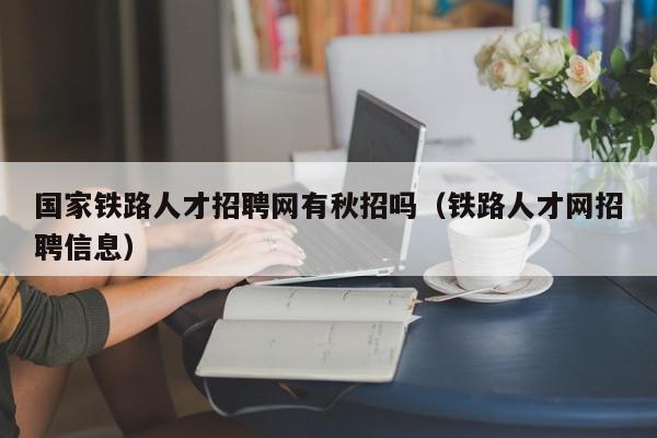 國(guó)家鐵路人才招聘網(wǎng)有秋招嗎（鐵路人才網(wǎng)招聘信息）