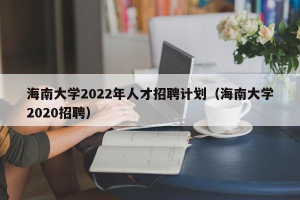 海南大學(xué)2022年人才招聘計劃（海南大學(xué)2020招聘）