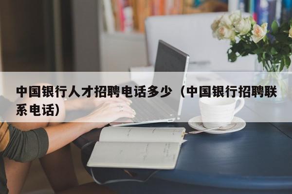 中國銀行人才招聘電話多少（中國銀行招聘聯(lián)系電話）