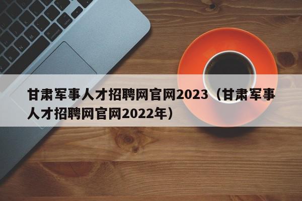 甘肅軍事人才招聘網(wǎng)官網(wǎng)2023（甘肅軍事人才招聘網(wǎng)官網(wǎng)2022年）