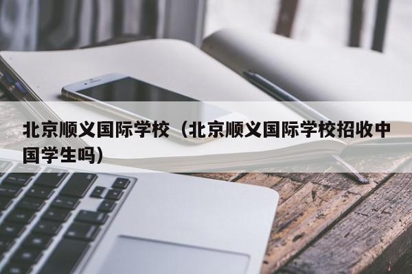 北京順義國際學校（北京順義國際學校招收中國學生嗎）