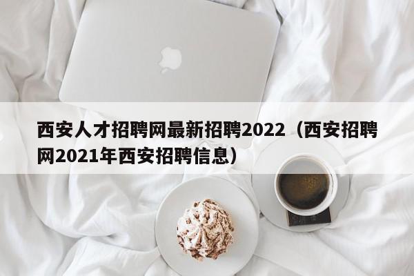 西安人才招聘網(wǎng)最新招聘2022（西安招聘網(wǎng)2021年西安招聘信息）