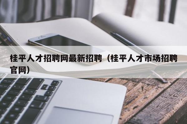 桂平人才招聘網(wǎng)最新招聘（桂平人才市場招聘官網(wǎng)）