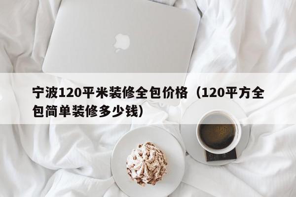 寧波120平米裝修全包價格（120平方全包簡單裝修多少錢）