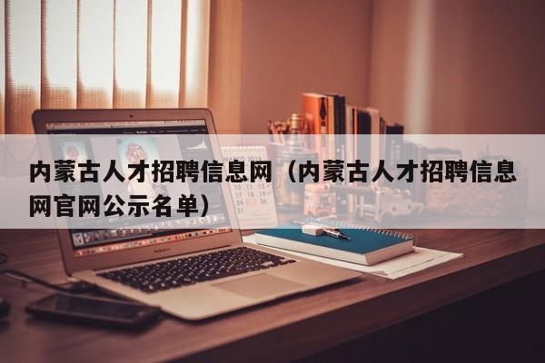 內蒙古人才招聘信息網(wǎng)（內蒙古人才招聘信息網(wǎng)官網(wǎng)公示名單）