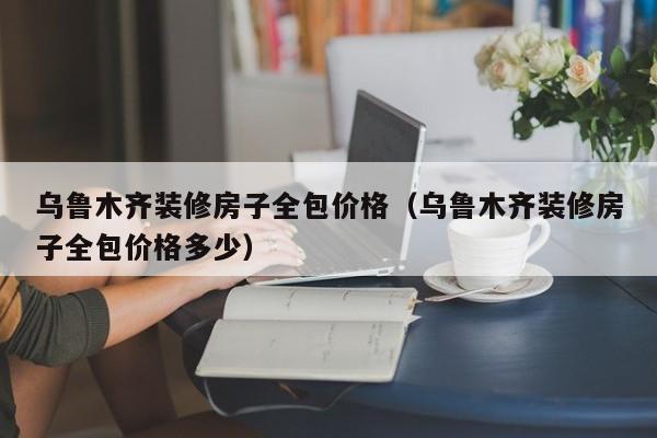 烏魯木齊裝修房子全包價格（烏魯木齊裝修房子全包價格多少）