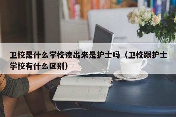 衛(wèi)校是什么學校讀出來是護士嗎（衛(wèi)校跟護士學校有什么區(qū)別）