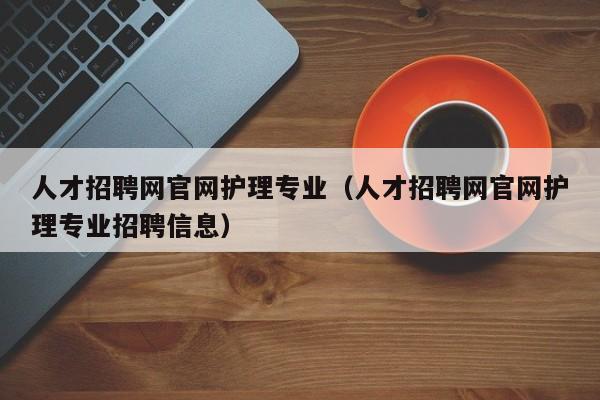 人才招聘網官網護理專業(yè)（人才招聘網官網護理專業(yè)招聘信息）