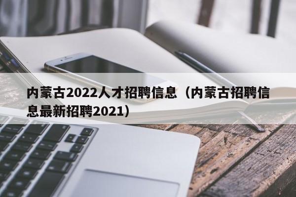 內(nèi)蒙古2022人才招聘信息（內(nèi)蒙古招聘信息最新招聘2021）