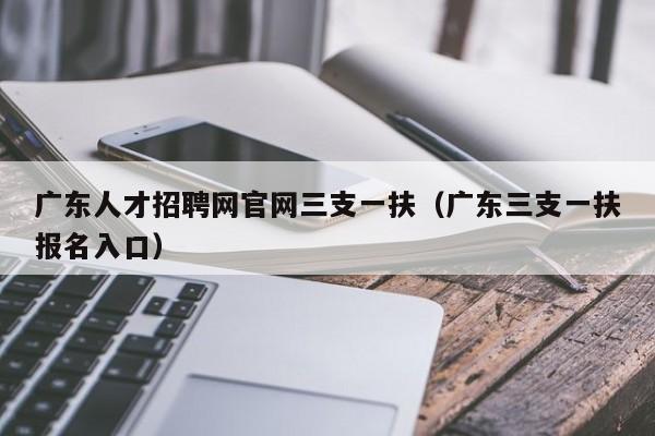 廣東人才招聘網(wǎng)官網(wǎng)三支一扶（廣東三支一扶報(bào)名入口）