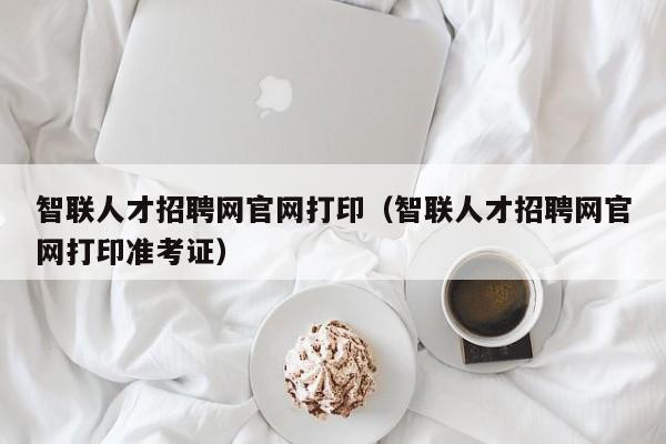 智聯(lián)人才招聘網(wǎng)官網(wǎng)打?。ㄖ锹?lián)人才招聘網(wǎng)官網(wǎng)打印準(zhǔn)考證）