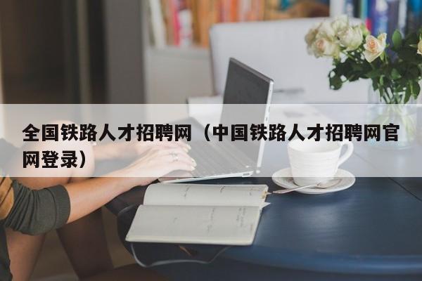 全國鐵路人才招聘網(wǎng)（中國鐵路人才招聘網(wǎng)官網(wǎng)登錄）