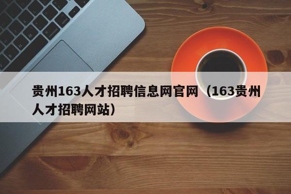 貴州163人才招聘信息網(wǎng)官網(wǎng)（163貴州人才招聘網(wǎng)站）