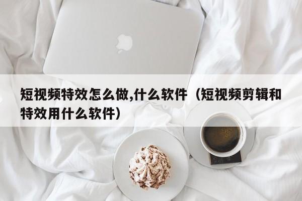 短視頻特效怎么做,什么軟件（短視頻剪輯和特效用什么軟件）