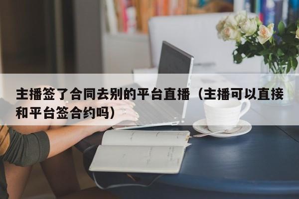 主播簽了合同去別的平臺直播（主播可以直接和平臺簽合約嗎）