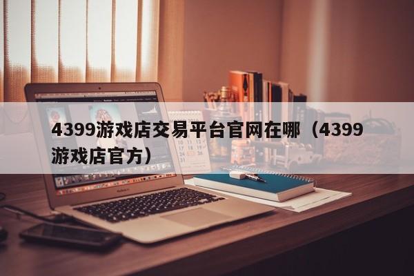 4399游戲店交易平臺(tái)官網(wǎng)在哪（4399游戲店官方）